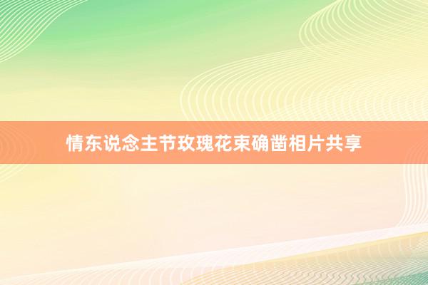 情东说念主节玫瑰花束确凿相片共享